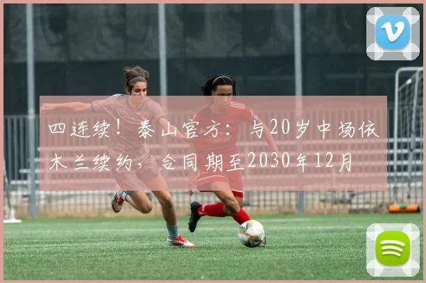 四连续！泰山官方：与20岁中场依木兰续约，合同期至2030年12月