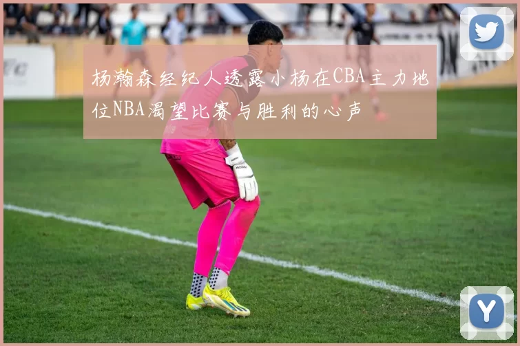 杨瀚森经纪人透露小杨在CBA主力地位NBA渴望比赛与胜利的心声