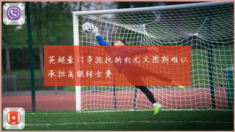 英超豪门争抢托纳利尤文图斯难以承担高额转会费