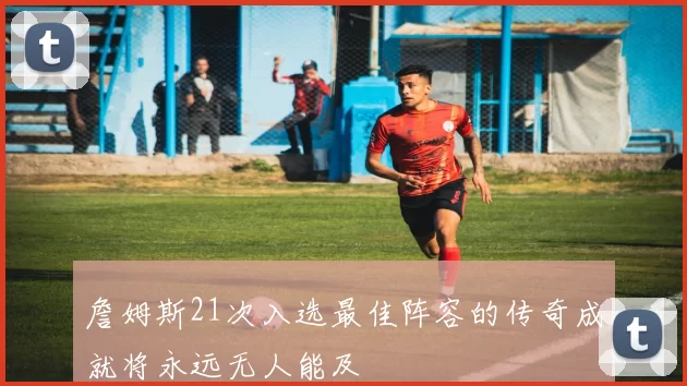 詹姆斯21次入选最佳阵容的传奇成就将永远无人能及
