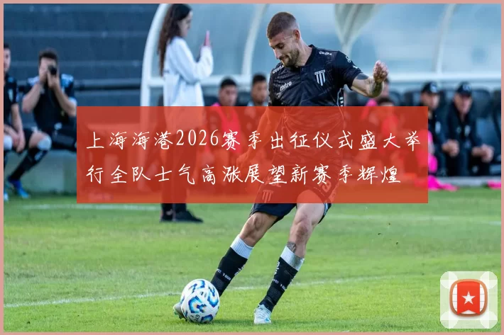 上海海港2026赛季出征仪式盛大举行全队士气高涨展望新赛季辉煌