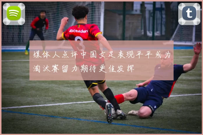 媒体人点评中国女足表现平平或为淘汰赛留力期待更佳发挥