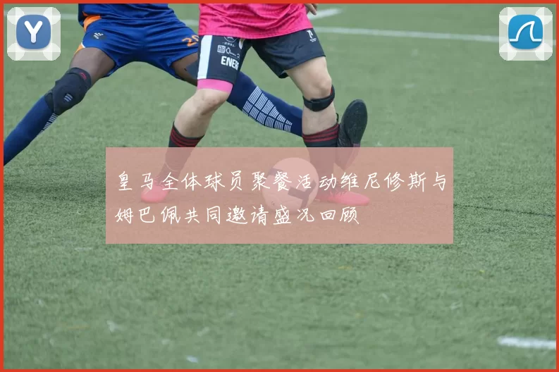 皇马全体球员聚餐活动维尼修斯与姆巴佩共同邀请盛况回顾
