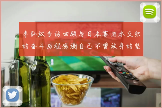 李弘权专访回顾与日本赛泪水交织的奋斗历程感谢自己不曾放弃的坚持