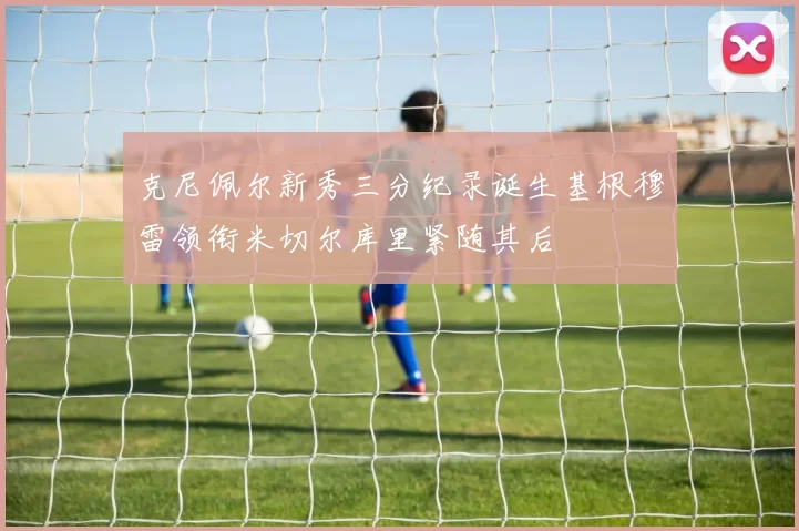 克尼佩尔新秀三分纪录诞生基根穆雷领衔米切尔库里紧随其后