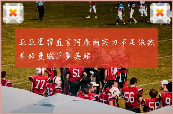 亚亚图雷直言阿森纳实力不足依然看好曼城卫冕英超