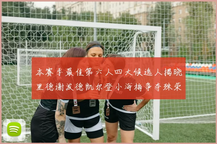 本赛季最佳第六人四大候选人揭晓里德谢泼德凯尔登小海梅争夺殊荣