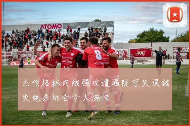 杰伦格林内线强攻遭遇防守失误错失绝杀机会令人惋惜