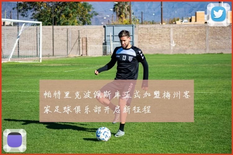 帕特里克波佩斯库正式加盟梅州客家足球俱乐部开启新征程