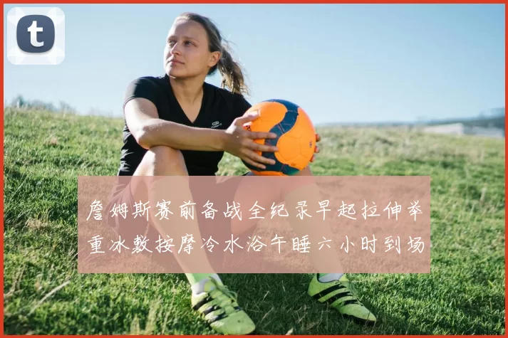 詹姆斯赛前备战全纪录早起拉伸举重冰敷按摩冷水浴午睡六小时到场准备