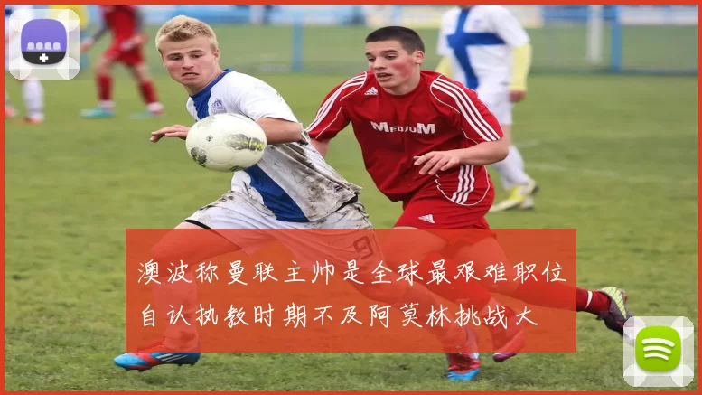 澳波称曼联主帅是全球最艰难职位自认执教时期不及阿莫林挑战大