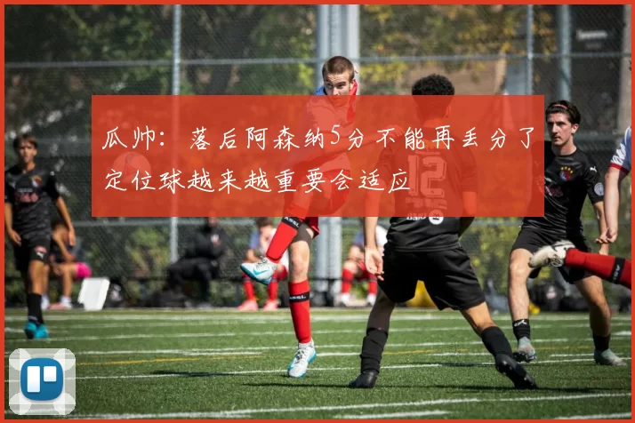 瓜帅：落后阿森纳5分不能再丢分了定位球越来越重要会适应
