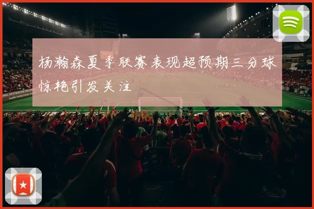 杨瀚森夏季联赛表现超预期三分球惊艳引发关注