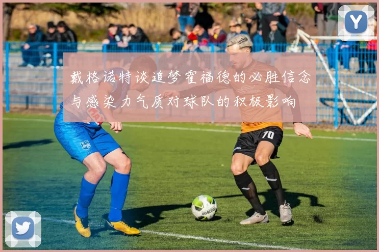 戴格诺特谈追梦霍福德的必胜信念与感染力气质对球队的积极影响