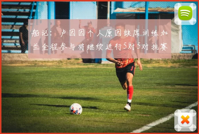 船记：卢因因个人原因缺席训练加兰全程参与将继续进行5对5对抗赛