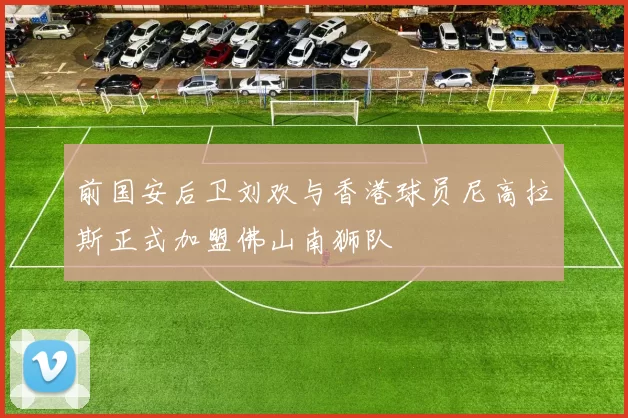 前国安后卫刘欢与香港球员尼高拉斯正式加盟佛山南狮队